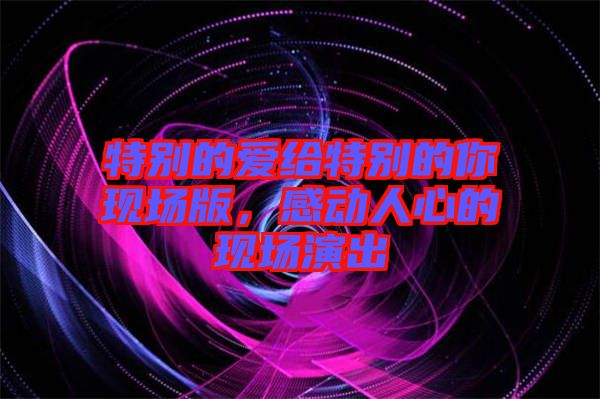 特別的愛給特別的你現(xiàn)場(chǎng)版，感動(dòng)人心的現(xiàn)場(chǎng)演出