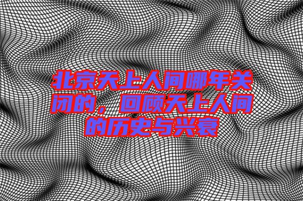 北京天上人間哪年關(guān)閉的，回顧天上人間的歷史與興衰