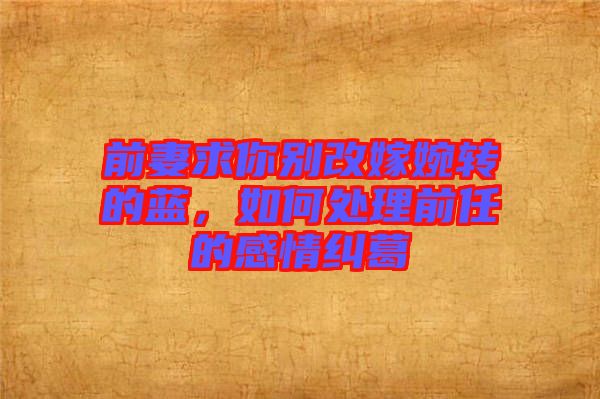 前妻求你別改嫁婉轉(zhuǎn)的藍，如何處理前任的感情糾葛