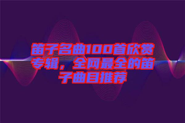 笛子名曲100首欣賞專輯，全網最全的笛子曲目推薦