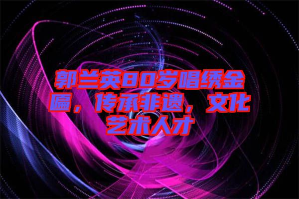 郭蘭英80歲唱繡金匾，傳承非遺，文化藝術人才