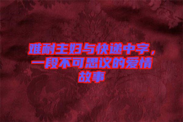 難耐主婦與快遞中字，一段不可思議的愛(ài)情故事