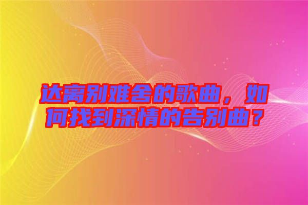 達(dá)離別難舍的歌曲，如何找到深情的告別曲？