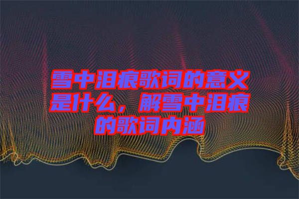 雪中淚痕歌詞的意義是什么，解雪中淚痕的歌詞內涵
