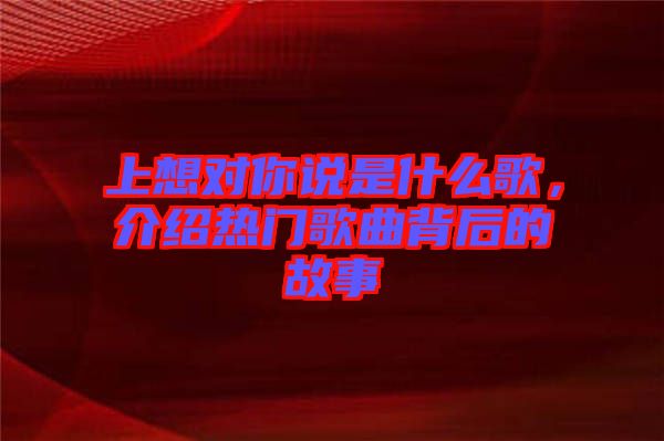 上想對(duì)你說是什么歌，介紹熱門歌曲背后的故事