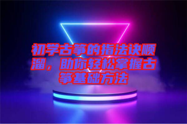 初學(xué)古箏的指法訣順溜，助你輕松掌握古箏基礎(chǔ)方法