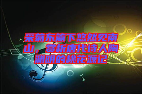 采菊東籬下悠然見南山，賞析唐代詩人陶淵明的桃花源記