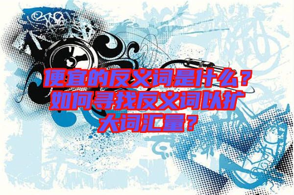 便宜的反義詞是什么？如何尋找反義詞以擴(kuò)大詞匯量？