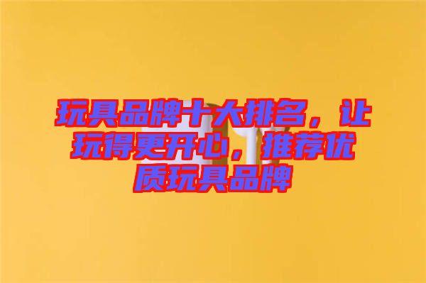 玩具品牌十大排名，讓玩得更開心，推薦優(yōu)質(zhì)玩具品牌