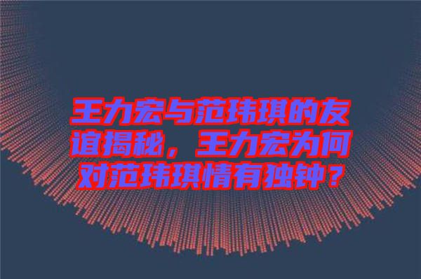 王力宏與范瑋琪的友誼揭秘，王力宏為何對范瑋琪情有獨鐘？