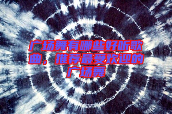 廣場(chǎng)舞有哪些好聽歌曲，推薦最受歡迎的廣場(chǎng)舞