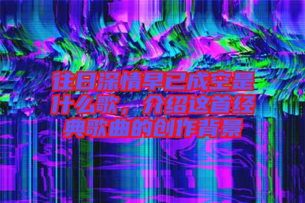 往日深情早已成空是什么歌，介紹這首經(jīng)典歌曲的創(chuàng)作背景