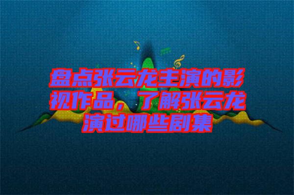盤點張云龍主演的影視作品，了解張云龍演過哪些劇集
