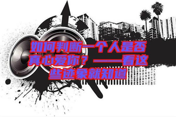 如何判斷一個(gè)人是否真心愛(ài)你？——看這些跡象就知道