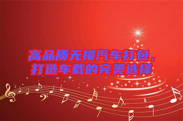 高品質(zhì)無損汽車打包，打造車載的完美選擇