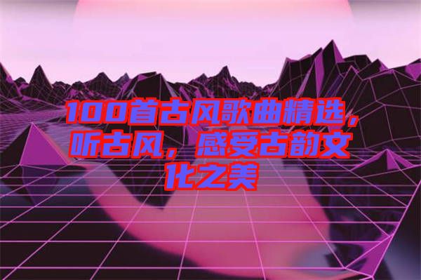 100首古風(fēng)歌曲精選，聽(tīng)古風(fēng)，感受古韻文化之美