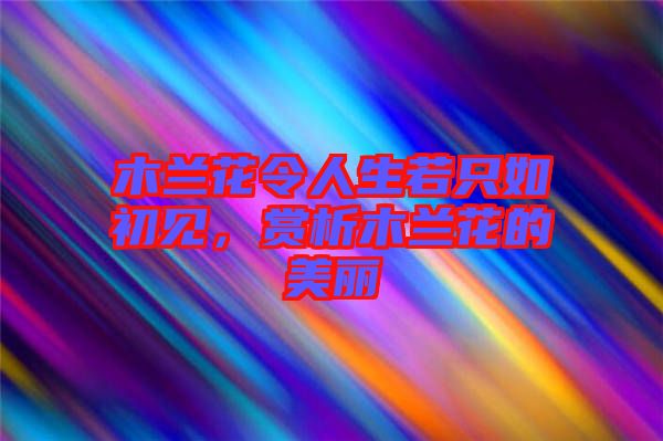 木蘭花令人生若只如初見，賞析木蘭花的美麗