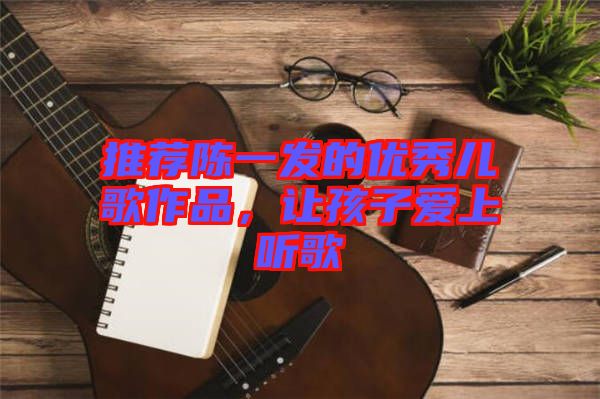 推薦陳一發(fā)的優(yōu)秀兒歌作品，讓孩子愛上聽歌