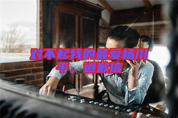 對不起我的最愛楊川平，道歉信