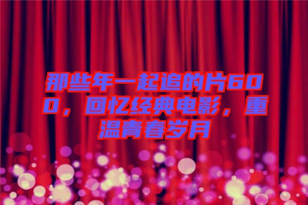 那些年一起追的片600，回憶經(jīng)典電影，重溫青春歲月