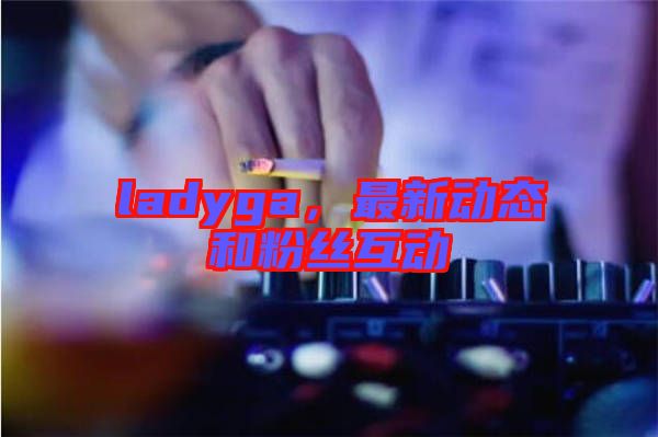 ladyga，最新動態(tài)和粉絲互動