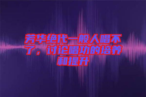 芳華絕代一般人唱不了，討論唱功的培養(yǎng)和提升