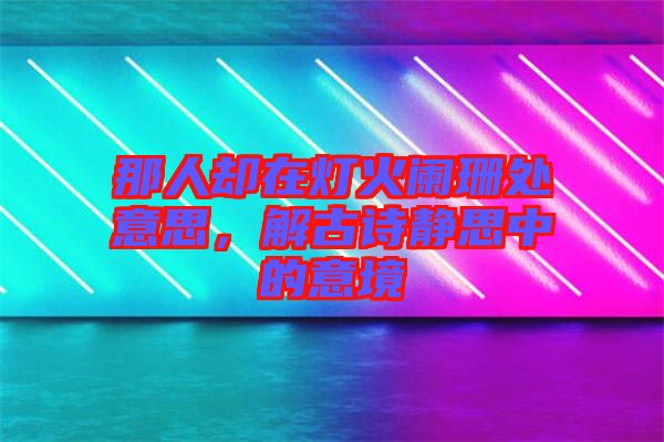 那人卻在燈火闌珊處意思，解古詩(shī)靜思中的意境