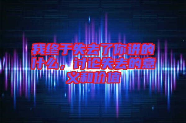 我終于失去了你講的什么，討論失去的意義和價值