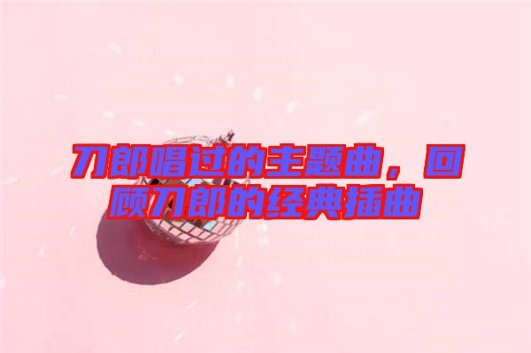 刀郎唱過的主題曲，回顧刀郎的經(jīng)典插曲