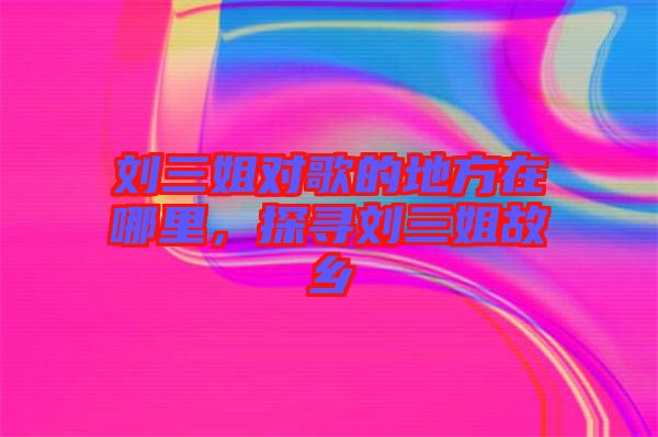 劉三姐對(duì)歌的地方在哪里，探尋劉三姐故鄉(xiāng)