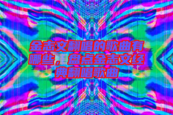 金志文翻唱的歌曲有哪些，盤(pán)點(diǎn)金志文經(jīng)典翻唱歌曲