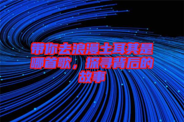 帶你去浪漫土耳其是哪首歌，探尋背后的故事