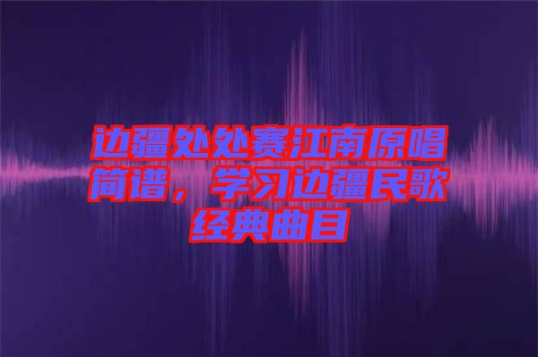 邊疆處處賽江南原唱簡(jiǎn)譜，學(xué)習(xí)邊疆民歌經(jīng)典曲目