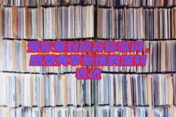愛你愛到放棄你歌詞，感受真摯愛情的深刻表達