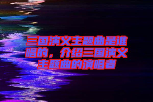 三國(guó)演義主題曲是誰(shuí)唱的，介紹三國(guó)演義主題曲的演唱者