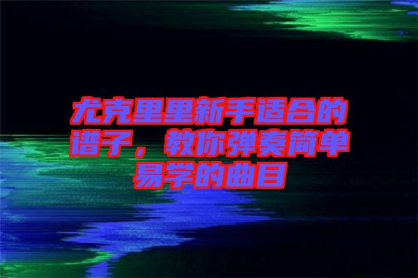 尤克里里新手適合的譜子，教你彈奏簡單易學(xué)的曲目