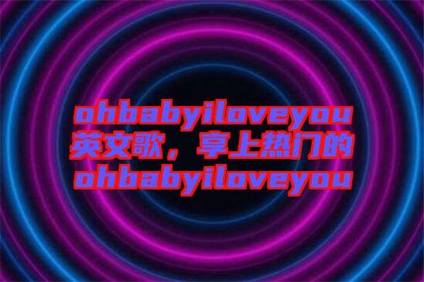 ohbabyiloveyou英文歌，享上熱門的ohbabyiloveyou