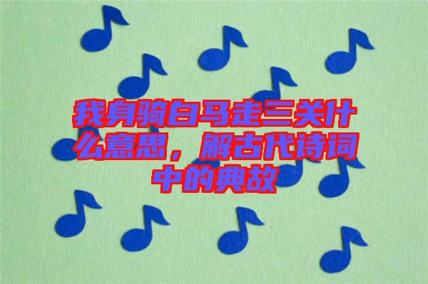 我身騎白馬走三關(guān)什么意思，解古代詩詞中的典故