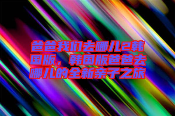 爸爸我們?nèi)ツ膬?韓國(guó)版，韓國(guó)版爸爸去哪兒的全新親子之旅