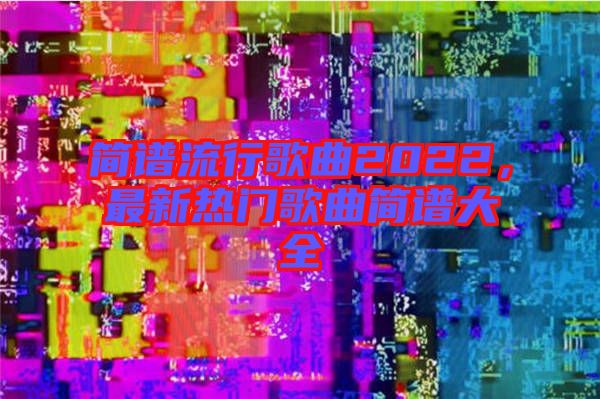 簡譜流行歌曲2022，最新熱門歌曲簡譜大全