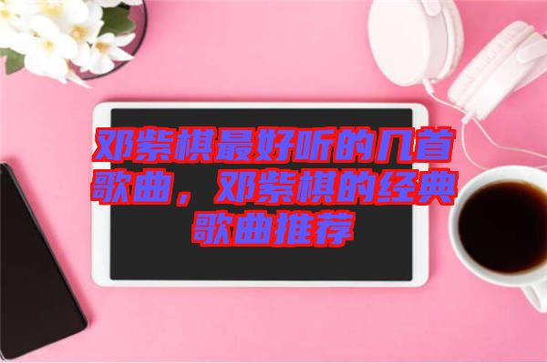 鄧紫棋最好聽的幾首歌曲，鄧紫棋的經(jīng)典歌曲推薦