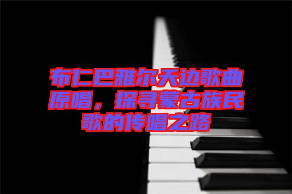 布仁巴雅爾天邊歌曲原唱，探尋蒙古族民歌的傳唱之路