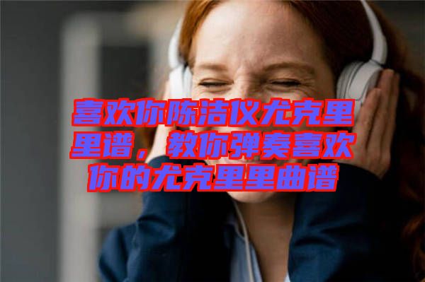 喜歡你陳潔儀尤克里里譜，教你彈奏喜歡你的尤克里里曲譜