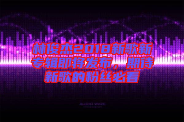林俊杰2018新歌新專輯即將發(fā)布，期待新歌的粉絲必看