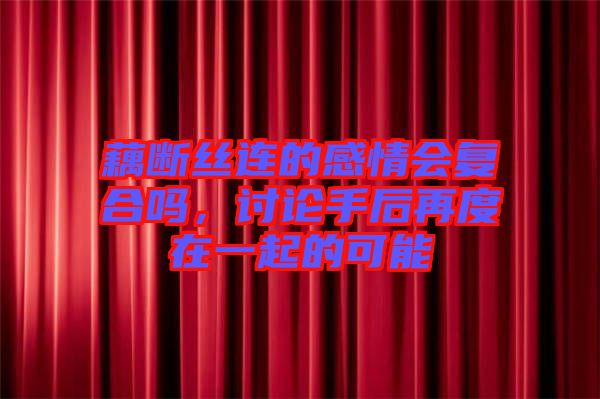 藕斷絲連的感情會(huì)復(fù)合嗎，討論手后再度在一起的可能