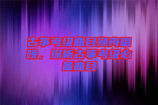 古箏考級曲目漁舟唱晚，探析古箏考級必備曲目