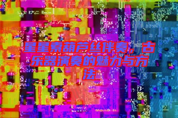 星星索葫蘆絲伴奏，古樂器演奏的魅力與方法