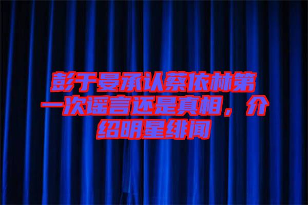 彭于晏承認蔡依林第一次謠言還是真相，介紹明星緋聞