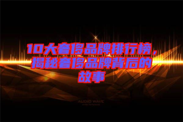 10大奢侈品牌排行榜，揭秘奢侈品牌背后的故事