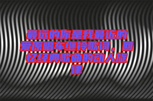 最遠(yuǎn)的你是我最近的愛原唱車?yán)^鈴歌詞，回憶經(jīng)典歌曲的動人旋律